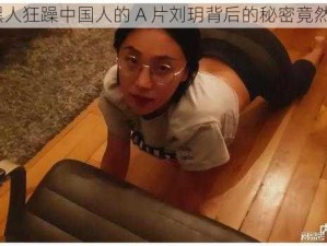 震惊黑人狂躁中国人的 A 片刘玥背后的秘密竟然是……