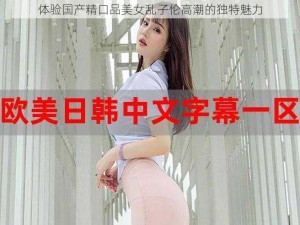 体验国产精口品美女乱子伦高潮的独特魅力