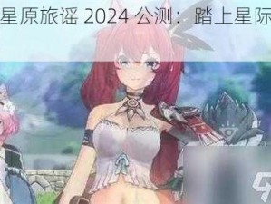 蓝色星原旅谣 2024 公测：踏上星际冒险之旅