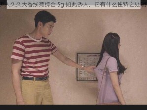 伊人久久大香线蕉综合 5g 如此诱人，它有什么独特之处呢？