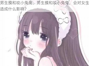 男生摸和咬小兔兔、男生摸和咬小兔兔，会对女生造成什么影响？