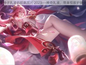 八重神子乳液的狂飙图片 2023——神奇乳液，带来极致护肤体验