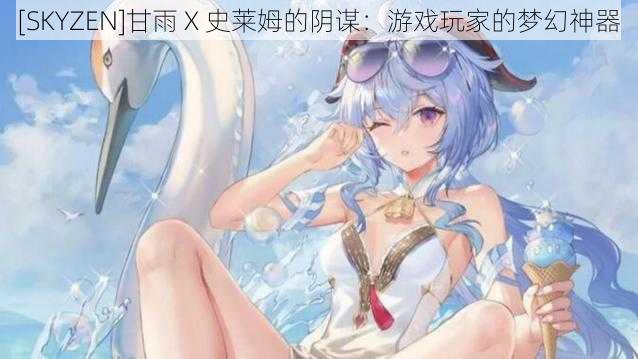 [SKYZEN]甘雨 X 史莱姆的阴谋：游戏玩家的梦幻神器