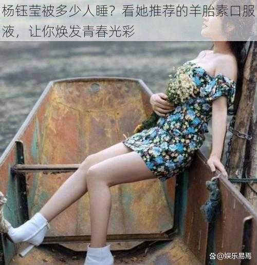 杨钰莹被多少人睡？看她推荐的羊胎素口服液，让你焕发青春光彩