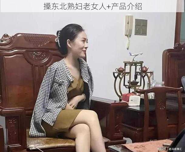 搡东北熟妇老女人+产品介绍