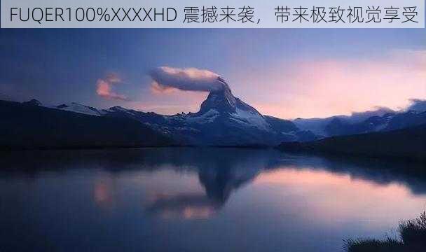 FUQER100%XXXXHD 震撼来袭，带来极致视觉享受