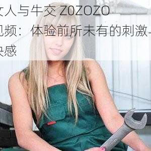 女人与牛交 Z0ZOZO 视频：体验前所未有的刺激与快感