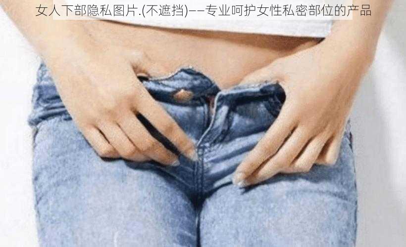 女人下部隐私图片.(不遮挡)——专业呵护女性私密部位的产品