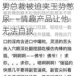 男总裁被迫夹玉势憋尿——情趣产品让他无法自拔