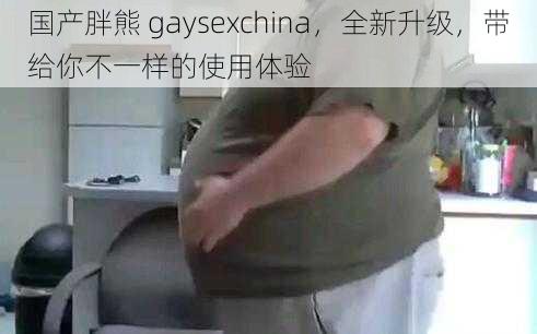 国产胖熊 gaysexchina，全新升级，带给你不一样的使用体验