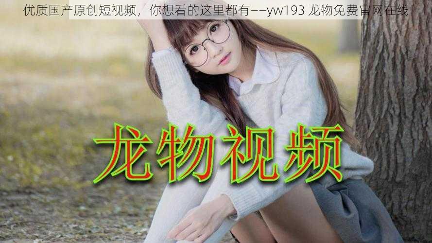 优质国产原创短视频，你想看的这里都有——yw193 龙物免费官网在线