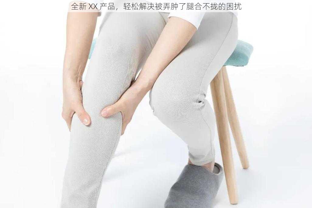 全新 XX 产品，轻松解决被弄肿了腿合不拢的困扰