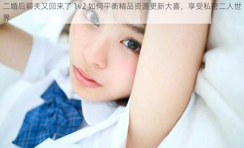 二婚后前夫又回来了 1v2 如何平衡精品资源更新大喜，享受私密二人世界