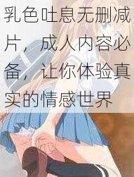 乳色吐息无删减片，成人内容必备，让你体验真实的情感世界