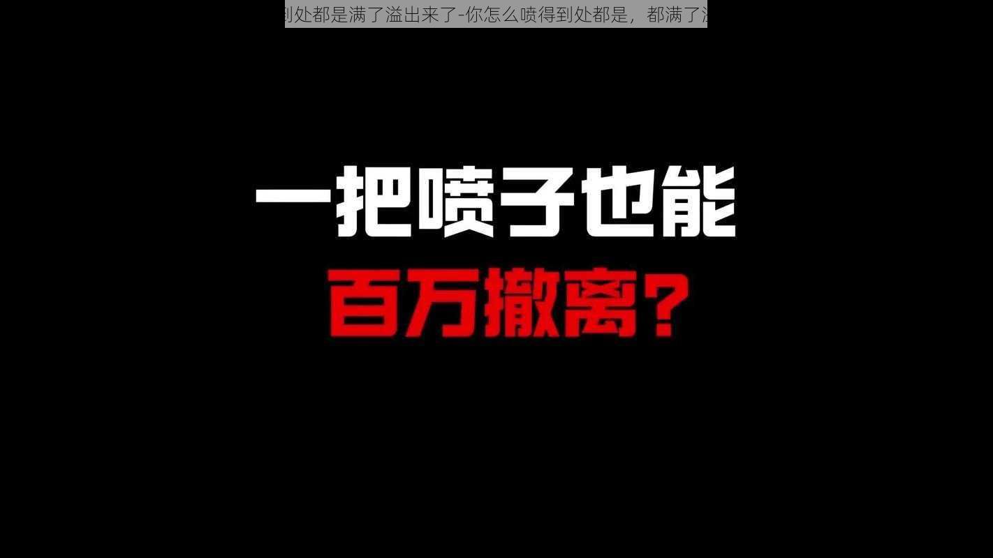 你喷的到处都是满了溢出来了-你怎么喷得到处都是，都满了溢出来了