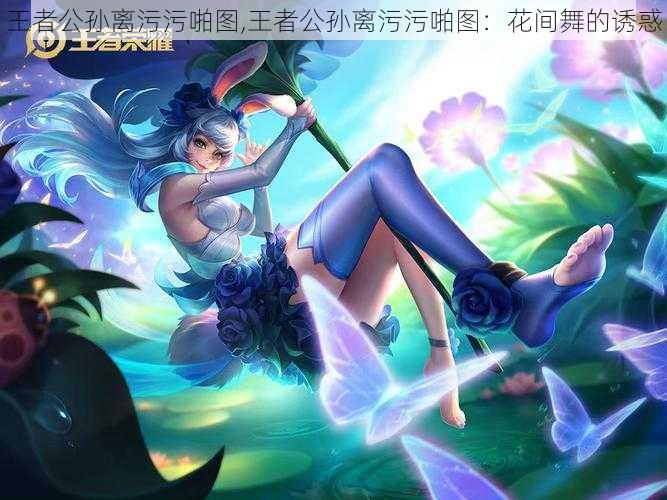 王者公孙离污污啪图,王者公孙离污污啪图：花间舞的诱惑