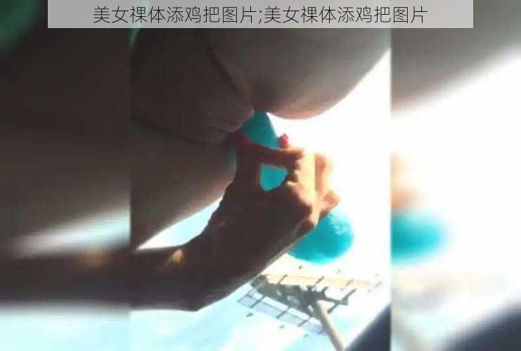 美女祼体添鸡把图片;美女祼体添鸡把图片