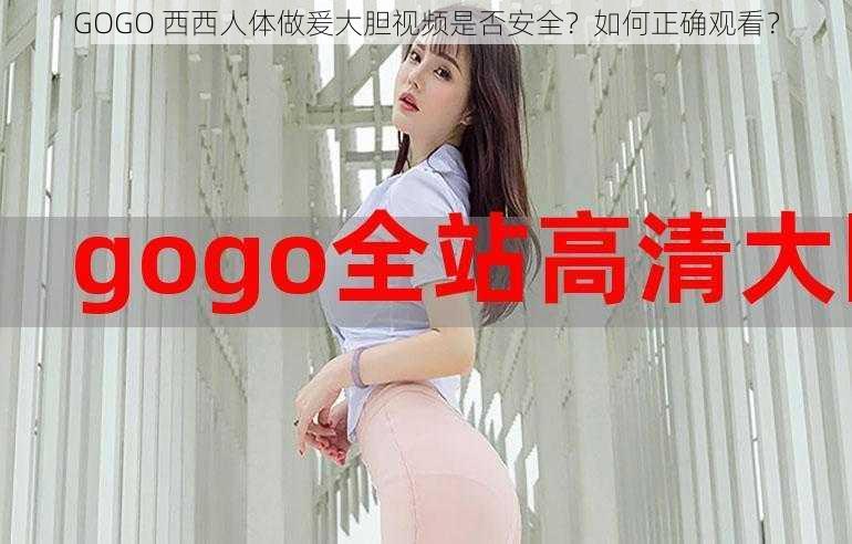 GOGO 西西人体做爰大胆视频是否安全？如何正确观看？