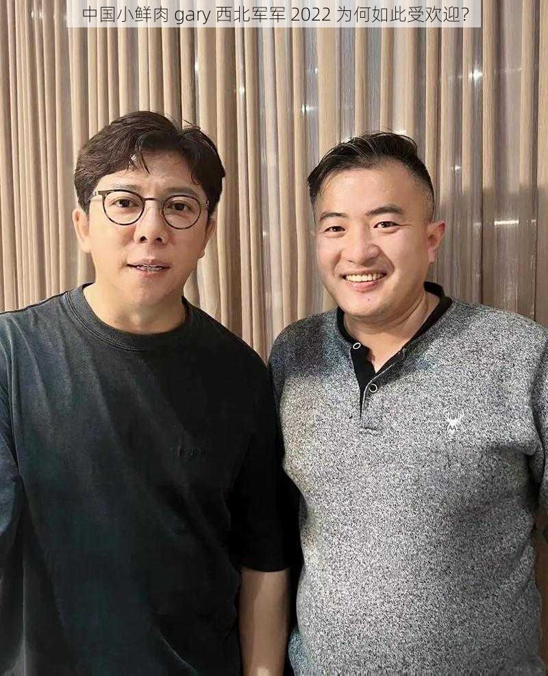 中国小鲜肉 gary 西北军军 2022 为何如此受欢迎？