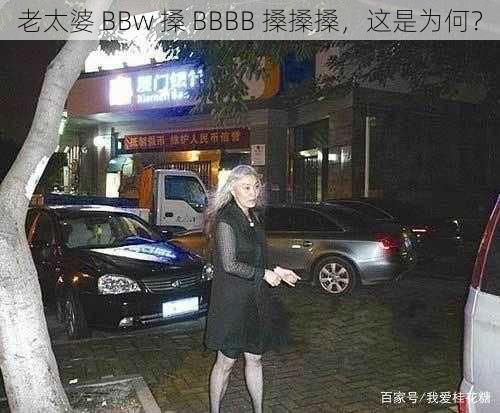 老太婆 BBw 搡 BBBB 搡搡搡，这是为何？